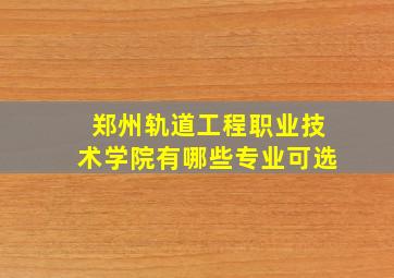 郑州轨道工程职业技术学院有哪些专业可选