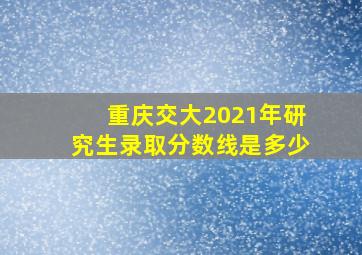 重庆交大2021年研究生录取分数线是多少