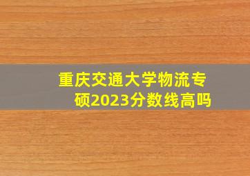 重庆交通大学物流专硕2023分数线高吗