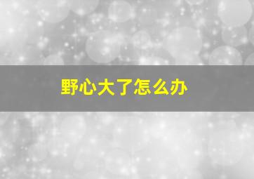 野心大了怎么办