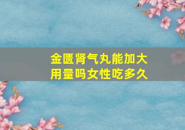 金匮肾气丸能加大用量吗女性吃多久