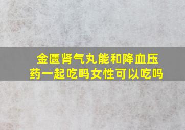 金匮肾气丸能和降血压药一起吃吗女性可以吃吗