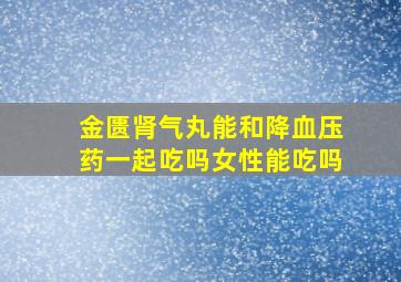 金匮肾气丸能和降血压药一起吃吗女性能吃吗