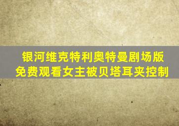 银河维克特利奥特曼剧场版免费观看女主被贝塔耳夹控制