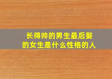 长得帅的男生最后娶的女生是什么性格的人