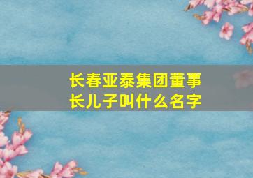 长春亚泰集团董事长儿子叫什么名字