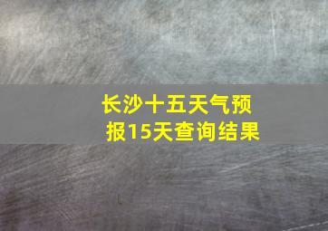 长沙十五天气预报15天查询结果