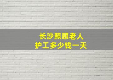 长沙照顾老人护工多少钱一天