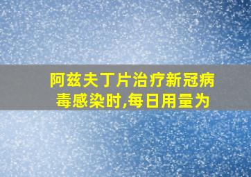 阿兹夫丁片治疗新冠病毒感染时,每日用量为