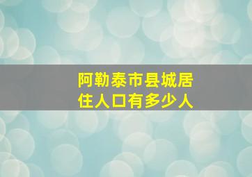 阿勒泰市县城居住人口有多少人