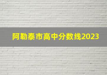 阿勒泰市高中分数线2023