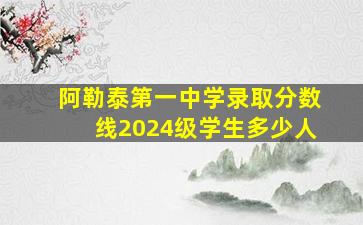 阿勒泰第一中学录取分数线2024级学生多少人