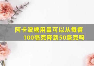 阿卡波糖用量可以从每餐100亳克降到50毫克吗