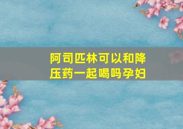 阿司匹林可以和降压药一起喝吗孕妇