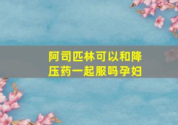 阿司匹林可以和降压药一起服吗孕妇