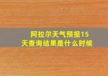 阿拉尔天气预报15天查询结果是什么时候