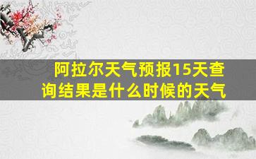 阿拉尔天气预报15天查询结果是什么时候的天气