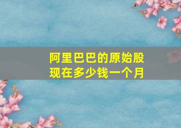 阿里巴巴的原始股现在多少钱一个月