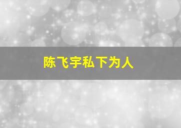 陈飞宇私下为人