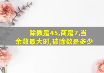 除数是45,商是7,当余数最大时,被除数是多少