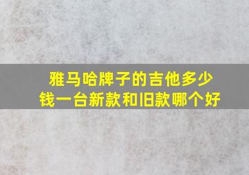 雅马哈牌子的吉他多少钱一台新款和旧款哪个好