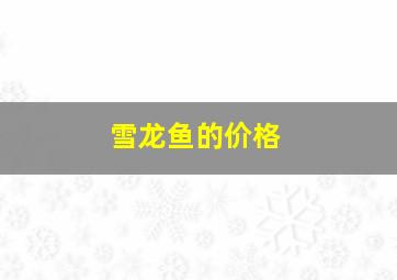 雪龙鱼的价格