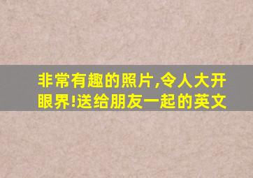 非常有趣的照片,令人大开眼界!送给朋友一起的英文