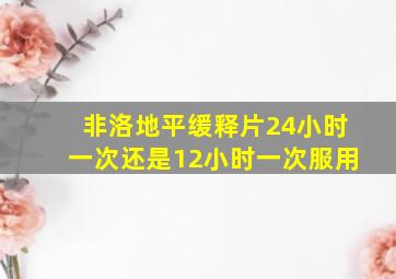 非洛地平缓释片24小时一次还是12小时一次服用