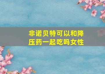 非诺贝特可以和降压药一起吃吗女性