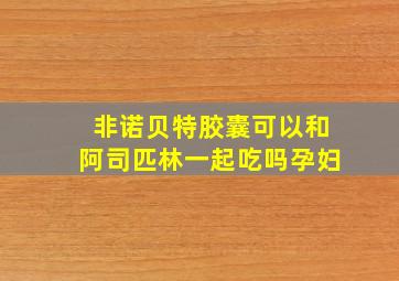 非诺贝特胶囊可以和阿司匹林一起吃吗孕妇