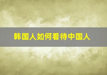 韩国人如何看待中国人