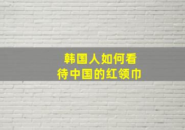 韩国人如何看待中国的红领巾