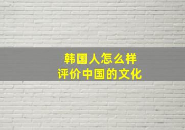 韩国人怎么样评价中国的文化