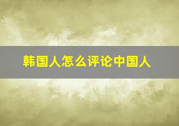 韩国人怎么评论中国人