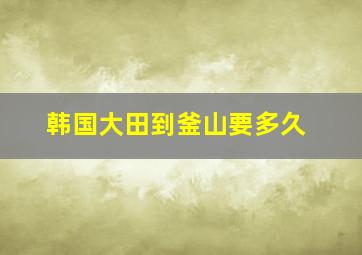 韩国大田到釜山要多久