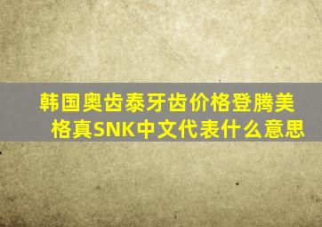 韩国奥齿泰牙齿价格登腾美格真SNK中文代表什么意思