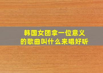 韩国女团拿一位意义的歌曲叫什么来唱好听