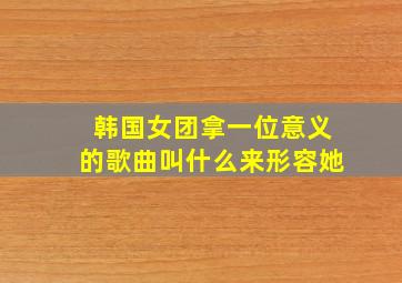 韩国女团拿一位意义的歌曲叫什么来形容她