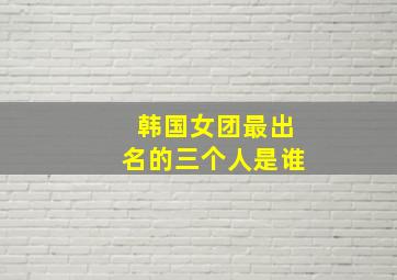 韩国女团最出名的三个人是谁