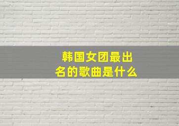 韩国女团最出名的歌曲是什么