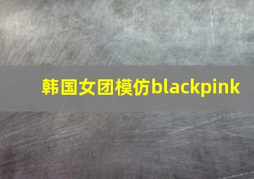 韩国女团模仿blackpink