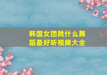 韩国女团跳什么舞蹈最好听视频大全