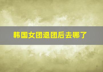 韩国女团退团后去哪了