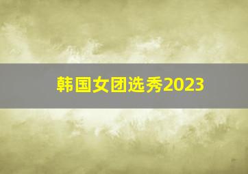 韩国女团选秀2023