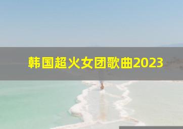 韩国超火女团歌曲2023