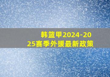 韩篮甲2024-2025赛季外援最新政策