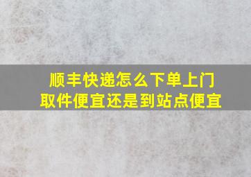 顺丰快递怎么下单上门取件便宜还是到站点便宜