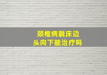 颈椎病躺床边头向下能治疗吗