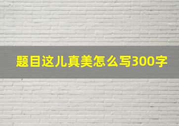 题目这儿真美怎么写300字