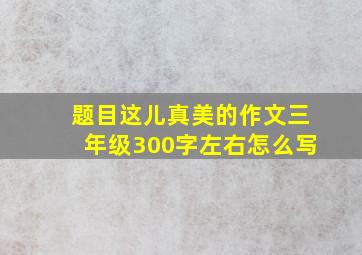 题目这儿真美的作文三年级300字左右怎么写